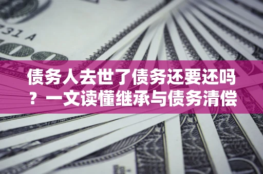 北京债务人去世了债务还要还吗？一文读懂继承与债务清偿