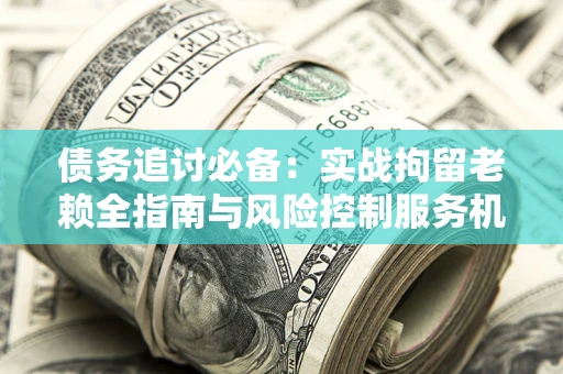北京债务追讨必备：实战拘留老赖全指南与风险控制服务机构推荐