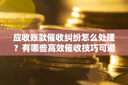 北京应收账款催收纠纷怎么处理？有哪些高效催收技巧可避免坏账？