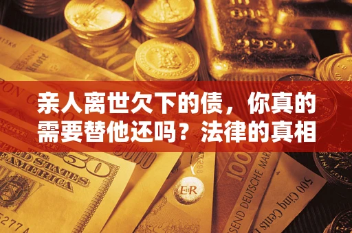 北京亲人离世欠下的债，你真的需要替他还吗？法律的真相或许与你想的不一样